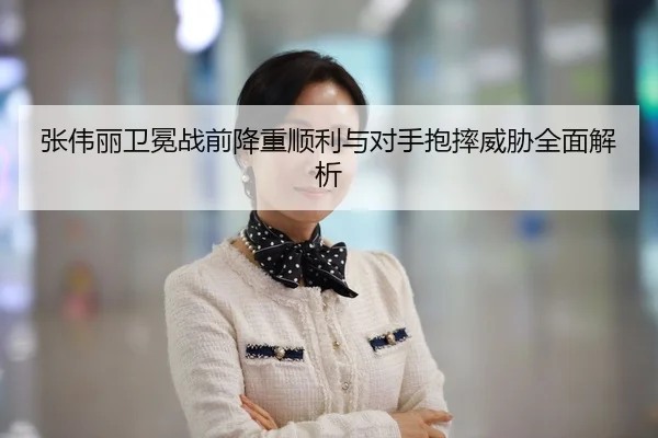 张伟丽卫冕战前降重顺利与对手抱摔威胁全面解析