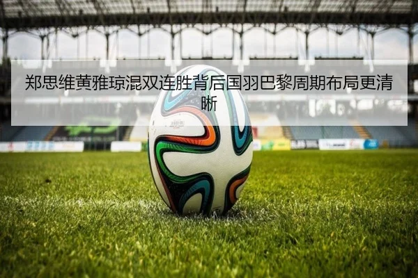 郑思维黄雅琼混双连胜背后国羽巴黎周期布局更清晰