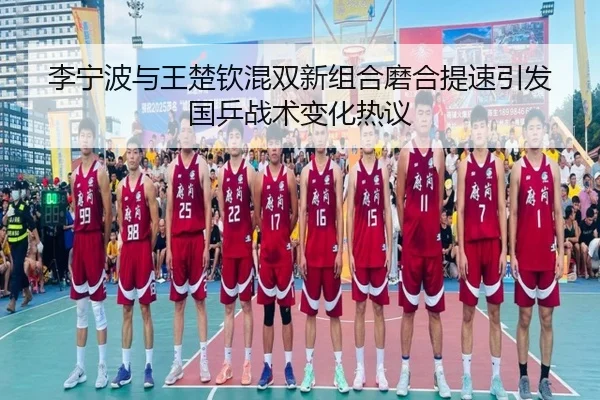 李宁波与王楚钦混双新组合磨合提速引发国乒战术变化热议